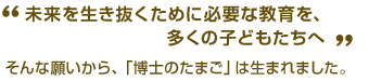 “未来を生き抜くために必要な教育を、多くの子どもたちへー”そんな願いから、「博士のたまご」は生まれました。